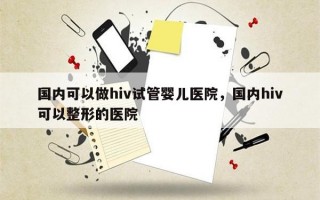 国内可以做hiv试管婴儿医院，国内hiv可以整形的医院