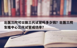 北医三院可以做三代试管吗多少钱？北医三院生殖中心三代试管成功率？