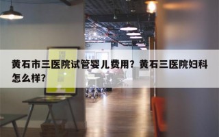 黄石市三医院试管婴儿费用？黄石三医院妇科怎么样？