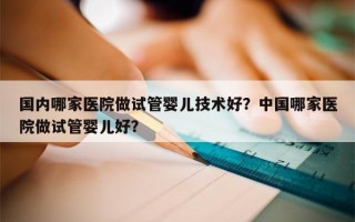 国内哪家医院做试管婴儿技术好？中国哪家医院做试管婴儿好？