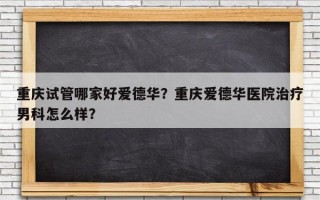 重庆试管哪家好爱德华？重庆爱德华医院治疗男科怎么样？