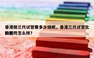 香港做三代试管要多少钱呢，香港三代试管比较好
的医院怎么样？