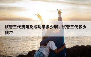 试管三代费用及成功率多少啊，试管三代多少钱?？