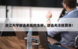 浙江大学邵逸夫医院冻卵，邵逸夫冻胚费用！