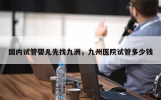 国内试管婴儿先找九洲，九州医院试管多少钱