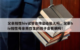 父亲阳性hiv试管会传染给胎儿吗，父亲hiv阳性母亲阴性生的孩子会有病吗！