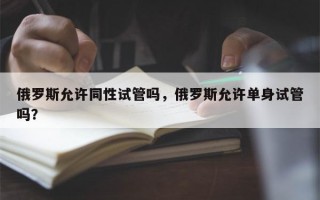 俄罗斯允许同性试管吗，俄罗斯允许单身试管吗？