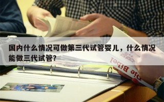 国内什么情况可做第三代试管婴儿，什么情况能做三代试管？