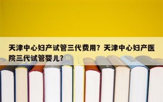 天津中心妇产试管三代费用？天津中心妇产医院三代试管婴儿？