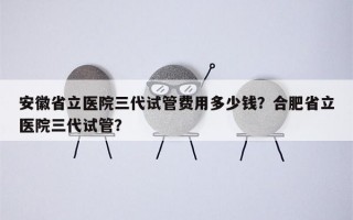 安徽省立医院三代试管费用多少钱？合肥省立医院三代试管？