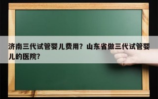 济南三代试管婴儿费用？山东省做三代试管婴儿的医院？