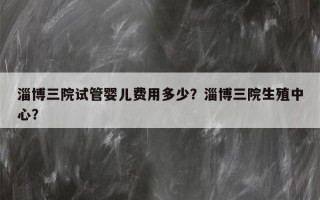 淄博三院试管婴儿费用多少？淄博三院生殖中心？