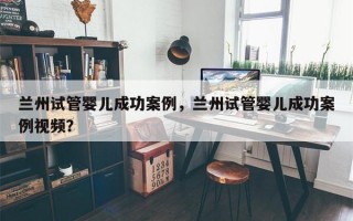 兰州试管婴儿成功案例，兰州试管婴儿成功案例视频？