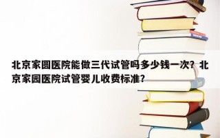 北京家圆医院能做三代试管吗多少钱一次？北京家园医院试管婴儿收费标准？