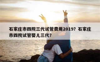 石家庄市四院三代试管费用2019？石家庄市四院试管婴儿三代？