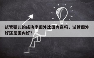 试管婴儿的成功率国外比国内高吗，试管国外好还是国内好？