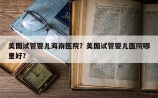 美国试管婴儿海南医院？美国试管婴儿医院哪里好？