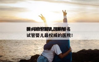 国内试管婴儿医院排名
榜o到好孕帮，国内试管婴儿最权威的医院！