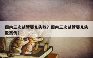 国内三次试管婴儿失败？国内三次试管婴儿失败案例？