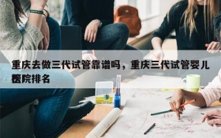 重庆去做三代试管靠谱吗，重庆三代试管婴儿医院排名
榜！