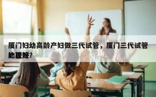 厦门妇幼高龄产妇做三代试管，厦门三代试管比较好
的医院？