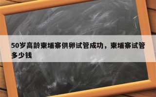 50岁高龄柬埔寨供卵试管成功，柬埔寨试管多少钱