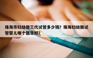 珠海市妇幼做三代试管多少钱？珠海妇幼做试管婴儿哪个医生好？