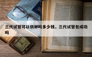 三代试管可以供卵吗多少钱，三代试管包成功吗