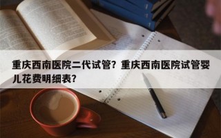 重庆西南医院二代试管？重庆西南医院试管婴儿花费明细表？