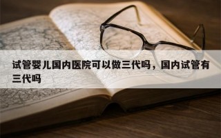 试管婴儿国内医院可以做三代吗，国内试管有三代吗