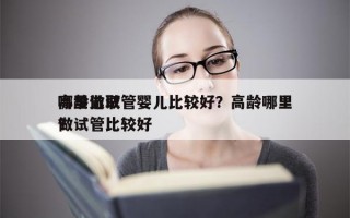 高龄选取
哪里做试管婴儿比较好？高龄哪里做试管比较好
？