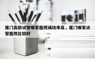 厦门高龄试管哪家医院成功率高，厦门哪家试管医院比较好
