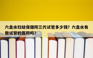 六盘水妇幼保健院三代试管多少钱？六盘水有做试管的医院吗？