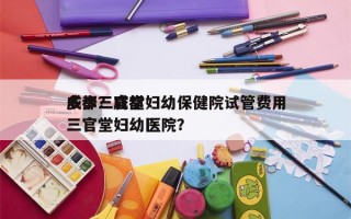 成都三官堂妇幼保健院试管费用
多少？成都三官堂妇幼医院？