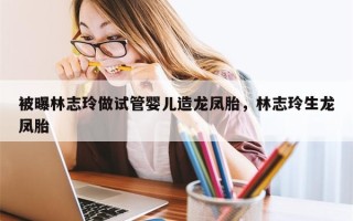 被曝林志玲做试管婴儿造龙凤胎，林志玲生龙凤胎