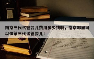 南京三代试管婴儿费用多少钱啊，南京哪里可以做第三代试管婴儿！