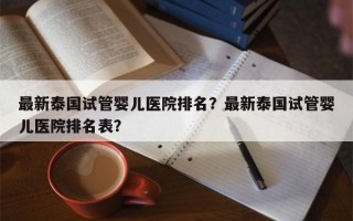 最新泰国试管婴儿医院排名？最新泰国试管婴儿医院排名表？