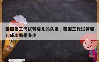 泰国第三代试管婴儿的头条，泰国三代试管婴儿成功率是多少