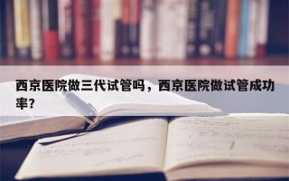 西京医院做三代试管吗，西京医院做试管成功率？