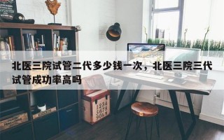 北医三院试管二代多少钱一次，北医三院三代试管成功率高吗