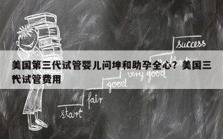 美国第三代试管婴儿问坤和助孕全心？美国三代试管费用
？