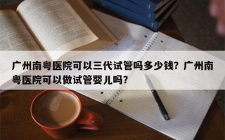 广州南粤医院可以三代试管吗多少钱？广州南粤医院可以做试管婴儿吗？