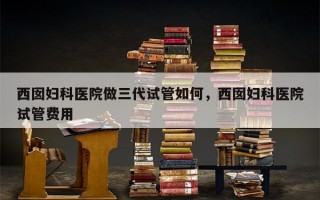 西囡妇科医院做三代试管如何，西囡妇科医院试管费用
！