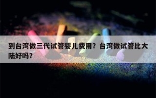 到台湾做三代试管婴儿费用？台湾做试管比大陆好吗？