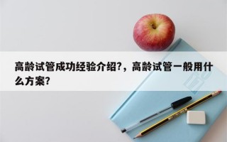 高龄试管成功经验介绍?，高龄试管一般用什么方案？