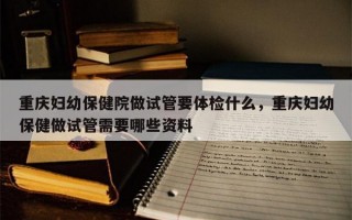 重庆妇幼保健院做试管要体检什么，重庆妇幼保健做试管需要哪些资料