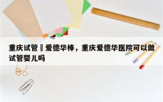 重庆试管選爱德华棒，重庆爱德华医院可以做试管婴儿吗