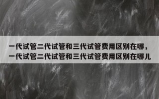 一代试管二代试管和三代试管费用区别在哪，一代试管二代试管和三代试管费用区别在哪儿