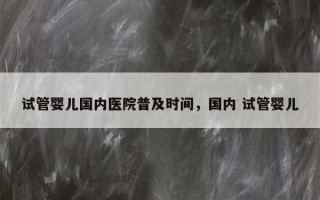 试管婴儿国内医院普及时间，国内 试管婴儿