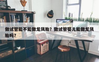 做试管能不能做龙凤胎？做试管婴儿能做龙凤胎吗？